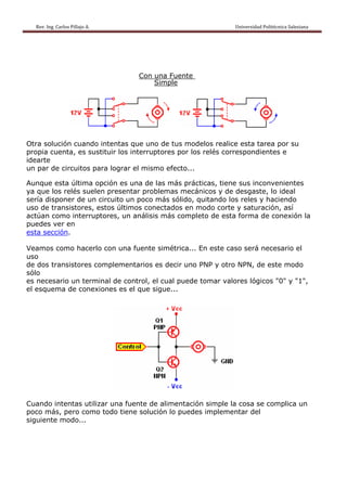Rev. Ing. Carlos Pillajo A.                                                                                                Universidad Politécnica Salesiana                     




                                                             Con una Fuente
                                                                 Simple




Otra solución cuando intentas que uno de tus modelos realice esta tarea por su
propia cuenta, es sustituir los interruptores por los relés correspondientes e
idearte
un par de circuitos para lograr el mismo efecto...

Aunque esta última opción es una de las más prácticas, tiene sus inconvenientes
ya que los relés suelen presentar problemas mecánicos y de desgaste, lo ideal
sería disponer de un circuito un poco más sólido, quitando los reles y haciendo
uso de transistores, estos últimos conectados en modo corte y saturación, así
actúan como interruptores, un análisis más completo de esta forma de conexión la
puedes ver en
esta sección.

Veamos como hacerlo con una fuente simétrica... En este caso será necesario el
uso
de dos transistores complementarios es decir uno PNP y otro NPN, de este modo
sólo
es necesario un terminal de control, el cual puede tomar valores lógicos "0" y "1",
el esquema de conexiones es el que sigue...




Cuando intentas utilizar una fuente de alimentación simple la cosa se complica un
poco más, pero como todo tiene solución lo puedes implementar del
siguiente modo...
 