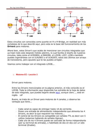 Rev. Ing. Carlos Pillajo A.                                                                                                Universidad Politécnica Salesiana                     




Estos circuitos con conocidos como puente en H o H-Bridge, en realidad son más
complejos de lo que describí aquí, pero esta es la base del funcionamiento de los
Drivers para motores.

Ahora bien, estos Driver's que acabo de mencionar son circuitos integrados que
ya traen todo este despiole metido adentro, lo cual facilita el diseño de nuestros
circuitos, tales como el UCN5804, el BA6286, el L293B, L297, L298 o también
puedes ingeniártelas con el ULN2803 o el ULN2003, estos dos últimos son arrays
de transistores, pero apuesto que te las puedes arreglar.

Veamos como trabajar con el integrado L293B...




       :: Motores-CC - Lección 3



     Driver para motores.

     Entre los Drivers mencionados en la página anterior, el más conocido es el
     L293B. Toda la información aquí disponible fue extraída de la hoja de datos
     de este integrado, que puedes bajarlo desde aquí, aunque claro..., está en
     inglés :oP

     Bueno, se trata de un Driver para motores de 4 canales, y observa las
     ventajas que tiene...


             l    Cada canal es capaz de entregar hasta 1A de corriente.
             l    Posee una entrada de alimentación independiente que alimenta los 4
                  Drivers, es decir la que requieren los motores...
             l    El control de los Drivers es compatible con señales TTL es decir con 5
                  voltios (estamos hablando de señales lógicas).
             l    Cada uno de los 4 Drivers puede ser activado de forma independiente
                  (por su terminal de entrada), o habilitado de dos en dos con un sólo
                  terminal (Enable).
 