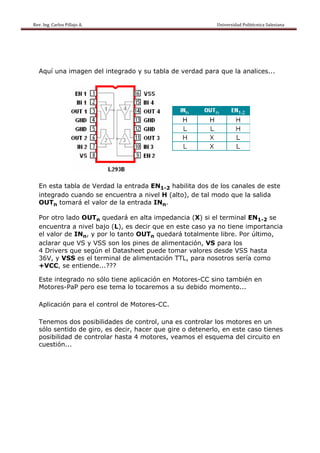 Rev. Ing. Carlos Pillajo A.                                                                                                Universidad Politécnica Salesiana                     




   Aquí una imagen del integrado y su tabla de verdad para que la analices...




   En esta tabla de Verdad la entrada EN1-2 habilita dos de los canales de este
   integrado cuando se encuentra a nivel H (alto), de tal modo que la salida
   OUTn tomará el valor de la entrada INn.

   Por otro lado OUTn quedará en alta impedancia (X) si el terminal EN1-2 se
   encuentra a nivel bajo (L), es decir que en este caso ya no tiene importancia
   el valor de INn, y por lo tanto OUTn quedará totalmente libre. Por último,
   aclarar que VS y VSS son los pines de alimentación, VS para los
   4 Drivers que según el Datasheet puede tomar valores desde VSS hasta
   36V, y VSS es el terminal de alimentación TTL, para nosotros sería como
   +VCC, se entiende...???

   Este integrado no sólo tiene aplicación en Motores-CC sino también en
   Motores-PaP pero ese tema lo tocaremos a su debido momento...

   Aplicación para el control de Motores-CC.

   Tenemos dos posibilidades de control, una es controlar los motores en un
   sólo sentido de giro, es decir, hacer que gire o detenerlo, en este caso tienes
   posibilidad de controlar hasta 4 motores, veamos el esquema del circuito en
   cuestión...
 