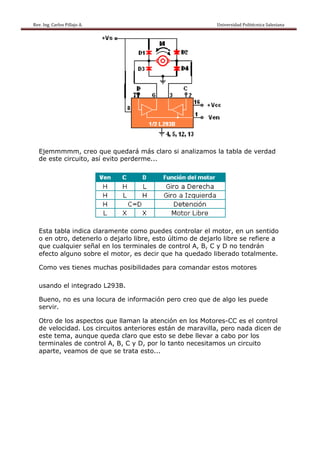 Rev. Ing. Carlos Pillajo A.                                                                                                Univ
                                                                                                                              versidad Polité
                                                                                                                                            écnica Salesian                  
                                                                                                                                                          na 




   Ejemmmmmm, c  creo que quedará más claro si analiz
                                          o         zamos la tabla de verdad
   de est circuito así evit perder
        te       o,       to     rme...




   Esta t
        tabla indic claram
                  ca      mente com puedes controla el motor, en un sentido
                                     mo                 ar
   o en o
        otro, dete
                 enerlo o ddejarlo lib
                                     bre, esto ú
                                               último de dejarlo libre se re
                                                       e                   efiere a
   que cualquier sseñal en los termin nales de control A, B, C y D no tendrán
   efecto alguno s
        o         sobre el m
                           motor, es decir que ha qued
                                     s                  dado liberado tota almente.

   Como ves tiene mucha posibili
      o         es    as       idades pa coman
                                       ara   ndar esto motore
                                                     os     es

   usand el integ
       do       grado L29
                        93B.

   Bueno no es u
        o,     una locura de infor
                        a        rmación p                algo les puede
                                         pero creo que de a
   servir
        r.

   Otro d los asp
        de       pectos qu llaman la atenci
                          ue                 ión en los Motores
                                                      s       s-CC es el control
                                                                        l
   de velocidad. L circuit anteriores está de maravilla, pe nada dicen de
                 Los       tos               án                ero
   este t
        tema, aunnque qued claro q
                           da       que esto se debe llevar a ca
                                                               abo por lo
                                                                        os
   terminnales de control A, B, C y D por lo t
                                    D,       tanto neccesitamos un circuito
                                                              s
   aparte veamo de que se trata esto...
        e,       os
 