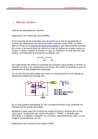 Rev. Ing. Carlos
    R              s Pillajo A.                                                                                                Univers
                                                                                                                                     sidad Politécnica Salesiana                     
 




             :: M
                Motor-CC - Lección 3



           Control de Velo
                         ocidad de motores
                                 e       s.

           Modulación por Ancho d Pulso (PWM):
                                de      (

           En la mayoría de los tut
                                  toriales que enconntré en la red se reecomienda el
           contro por Modulación de Ancho de Pulso conocido como P
                ol                         o        o                   PWM, un tema
                                                                                  t
           que ya vimos e el tuto
                         en      orial de electrónica digital y que bási
                                                    a                    icamente consiste
           en enviar a los terminales de control un t
                         s                          tren de pulsos los cuales va  arían en
           mayor o meno medida el tiemp en que se mant
                         or      a         po       e          tiene el n
                                                                        nivel alto de esos
           pulsos manten
                s,       niendo la frecuenc consta
                                           cia      ante, así...




           Con eesta forma de cont
                         a       trol la can
                                           ntidad de corriente sigue sie
                                                             e         endo la misma, la
                                                                               m
           tensió no varía y en co
                ón               onsecuencia el torqque del mmotor se mmantiene que es
                                                                               e,
           justam
                mente lo que estábbamos bu uscando.

           Un cir
                rcuito de ejemplo puede ser el que y mencio
                                                   ya     onamos e el tutorial de
                                                                 en
                rónica digital que e algo as
           electr                  es      sí...




           En el cual pued reemplazar R1 por un p
                          des           1               metro y as controlar los
                                                potencióm        sí
           tiemp de los niveles d salida...
               pos       s      de

           Respeecto a est clase de circuito se pued encontrar much por la red,
                           ta                os      de                hos     a
           solo b
                busca "mo  odulación por anch de puls o "PW
                                              ho      so"     WM", y ten
                                                                       ndrás par
                                                                               ra
           divert
                tirte, y si desean c
                                   compartir sus circu
                                                     uitos, pue bienven
                                                              es       nido sean se los
                                                                               n,
           cargaré sin pro oblemas, en fin...

           Modulación por Frecuen
                                ncia de Pu
                                         ulsos (PFM
                                                  M)
 