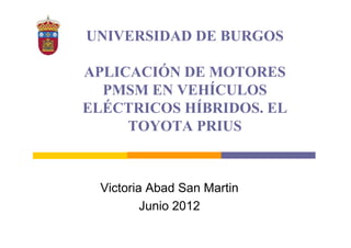 UNIVERSIDAD DE BURGOS 
APLICACIÓN DE MOTORES 
PMSM EN VEHÍCULOS 
ELÉCTRICOS HÍBRIDOS. EL 
TOYOTA PRIUS 
Victoria Abad San Martin 
Junio 2012 
 