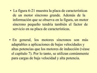 •  La figura 6-21 muestra la placa de características de  un  motor  síncrono  grande.  Además  de  la información que se observa en la figura, un motor síncrono  pequeño  tendría  también  el  factor  de servicio en su placa de características. •  En  general,  los  motores  síncronos  son  más adaptables a aplicaciones de bajas velocidades y altas potencias que los motores de inducción (véase el capítulo 7). Por lo tanto, se utilizan comúnmente para cargas de baja velocidad y alta potencia. 