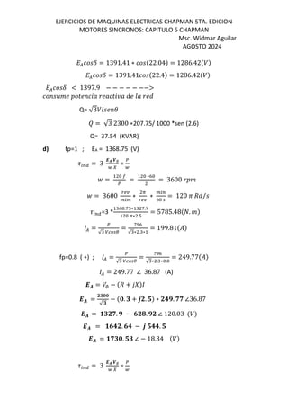 EJERCICIOS DE MAQUINAS ELECTRICAS CHAPMAN 5TA. EDICION
MOTORES SINCRONOS: CAPITULO 5 CHAPMAN
Msc. Widmar Aguilar
AGOSTO 2024
L([MF = 1391.41 ∗ [M$22.04& = 1286.42$/&
L([MF = 1391.41[M$22.4& = 1286.42$/&
L([MF < 1397.9 − − − − − −−>
[ M‚ N pN [Z„ N„[pZƒ„ eN m„ Ne
Q= √3/ MN
‡ = √3 2300 ∗207.75/ 1000 *sen (2.6)
Q= 37.54 (KVAR)
d) fp=1 ; EA = 1368.75 (V)
9:;< = 3
-. H∅
@ I
=
@
_ = =
∗K
= 3600
_ = 3600
`ab
:
∗
A
`ab
∗
:;
K
= 120 c de/M
9:;<=3 *
K .fT∗ f.
A∗ .T
= 5785.48$E. &
( =
√
=
f K
√ ∗ . ∗
= 199.81$%&
fp=0.8 ( +) ; ( =
√
=
f K
√ ∗ . ∗ .
= 249.77$%&
( = 249.77 ∠ 36.87 (A)
-. = /∅ − $d + 12&
-. =
Jt55
√ t
− $5. t + 6J. u& ∗ J3x. ww ∠36.87
-. = vtJw. x − 7J4. xJ ∠ 120.03 $/&
-. = v73J. 73 − 6 u33. u
-. = vwt5. ut ∠ − 18.34 $/&
9:;< = 3
-. H∅
@ I
=
@
 