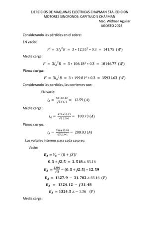 EJERCICIOS DE MAQUINAS ELECTRICAS CHAPMAN 5TA. EDICION
MOTORES SINCRONOS: CAPITULO 5 CHAPMAN
Msc. Widmar Aguilar
AGOSTO 2024
Considerando las pérdidas en el cobre:
EN vacío:
]′ = 3 ( d = 3 ∗ 12.55 ∗ 0.3 = 141.75 $^&
Media carga:
]′ = 3 ( d = 3 ∗ 106.18 ∗ 0.3 = 10146.77 $^&
]mN „ [„ Š„:
]′ = 3 ( d = 3 ∗ 199.81 ∗ 0.3 = 35931.63 $^&
Considerando las perdidas, las corrientes son:
EN vacío:
( =
T V . !
√ . ∗
= 12.59 $%&
Media carga:
( =
! V . T
√ . ∗
= 108.73 $%&
]mN „ [„ Š„:
( =
f KV T.
√ . ∗
= 208.83 $%&
Los voltajes internos para cada caso es:
Vacío:
-. = /∅ − $d + 12&
5. t + 6J. u = J. uv4 ∠ 83.16
-. =
Jt55
√ t
− $5. t + 6J. u& ∗ vJ. ux
-. = vtJw. x − tv. w5J ∠ 83.16 $/&
-. = vtJ3. vJ − 6 tv. 34
-. = vtJ3. u ∠ − 1.36 $/&
Media carga:
 