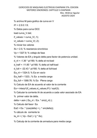 EJERCICIOS DE MAQUINAS ELECTRICAS CHAPMAN 5TA. EDICION
MOTORES SINCRONOS: CAPITULO 5 CHAPMAN
Msc. Widmar Aguilar
AGOSTO 2024
% archivo M para grafico de curva en V
if1 = 2.5:0.1:9;
% Datos para curva OCC
load curva_V.dat;
if_values = curva_V(:,1);
vt_values = curva_V(:,2);
% iniciar los valores
Xs = 2.5; % reactancia sincrónica
Vp = 1327.9; % voltaje de fase
% Valores de EA y ángulo delta para factor de potencia unidad.
d_nl = -1.36 * pi/180; % delta at no-load
d_half = -11.85 * pi/180; % delta at half-load
d_full = -22.43 * pi/180; % delta at full-load
Ea_nl = 1324.5; % Ea en vacío
Ea_half = 1323.; % Ea a media carga
Ea_full = 1368.76; % Ea Plena carga
% Calculo de EA de acuerdo al valor de la corriente
Ea = interp1(if_values,vt_values,if1) / sqrt(3);
% Calcular la corriente IA de acuerdo a cada valor asociado de EA
% primer valor de delta.
delta = asin ( Ea_nl ./ Ea .* sin(d_nl) );
% Calculo del fasor Ea
Ea2 = Ea .* (cos(delta) + j .* sin(delta));
% cálculo de corriente Ia
Ia_nl = ( Vp - Ea2 ) / (j * Xs);
% Calculp de la corriente de armadura para media carga
 
