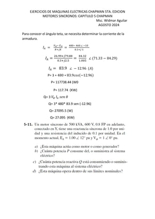 EJERCICIOS DE MAQUINAS ELECTRICAS CHAPMAN 5TA. EDICION
MOTORES SINCRONOS: CAPITULO 5 CHAPMAN
Msc. Widmar Aguilar
AGOSTO 2024
Para conocer el ángulo teta, se necesita determinar la corriente de la
armadura.
( = ∅O QR
•VUI
=
! O !K ∠ O
. VU
( =
K. VUf .
. VU .T
=
!.
. T
∠ $71.33 − 84.29&
( = 83.9 ∠ − 12.96 $%&
P= 3 ∗ 480 ∗ 83.9[M$−12.96&
P= 117738.44 (W0
P= 117.74 (KW)
Q= 3 /∅ ( MN
Q= 3* 480* 83.9 sen (-12.96)
Q= 27095.5 (W)
Q= 27.095 (KW)
 