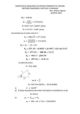 EJERCICIOS DE MAQUINAS ELECTRICAS CHAPMAN 5TA. EDICION
MOTORES SINCRONOS: CAPITULO 5 CHAPMAN
Msc. Widmar Aguilar
AGOSTO 2024
KVB = 0.46 KV
ZB =
.!KX
. T
= 2.27$ℎ &
R = 0.01* 2.27 = 0.0227 (ohm)
X= 1.1*2.27 = 2.497 (ohm)
Asumiendo que el motor está en Y :
/∅ = 480/√3 = 277.13$%&
( =
f!.K∗
√ ∗! ∗ .
= 112.16$%&
-. = /∅ − $d + 12&
-. = Jww. vt − $5. 5JJw + 6J. 3xw& ∗ vvJ. v7∠36.87
-. = Jww. vt − J45. 57 ∠ 126.35
-. = 33t. t − 6JJu. u7
-. = 3xw. Jt ∠ - 26.98 (V)
La potencia activa:
P= 74.6 (KW)
tan =
±
Q = 74.6 *tan (36.87) = -55.95 (KVAR)
c) F = 26.98
d) El factor de potencia del motor está dado en el problema y es de:
fp =0.8 (+)
e) œ = ] Œ`h + ]³
œ = 100 + 64 + 74.6 = 238.6$s^&
 