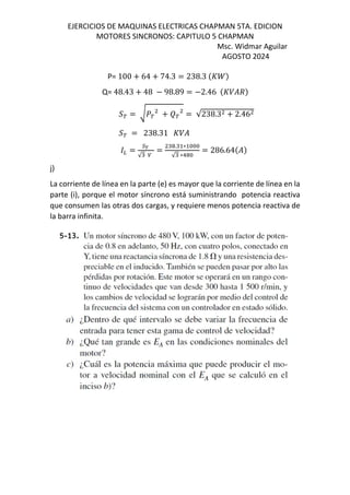 EJERCICIOS DE MAQUINAS ELECTRICAS CHAPMAN 5TA. EDICION
MOTORES SINCRONOS: CAPITULO 5 CHAPMAN
Msc. Widmar Aguilar
AGOSTO 2024
P= 100 + 64 + 74.3 = 238.3 $s^&
Q= 48.43 + 48 − 98.89 = −2.46 $s/%d&
›œ = ²]œ + ‡œ = √238.3 + 2.46
›œ = 238.31 s/%
=
•´
√
=
. ∗
√ ∗!
= 286.64$%&
j)
La corriente de línea en la parte (e) es mayor que la corriente de línea en la
parte (i), porque el motor síncrono está suministrando potencia reactiva
que consumen las otras dos cargas, y requiere menos potencia reactiva de
la barra infinita.
 