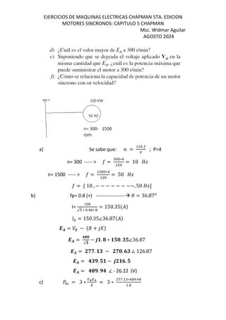 EJERCICIOS DE MAQUINAS ELECTRICAS CHAPMAN 5TA. EDICION
MOTORES SINCRONOS: CAPITULO 5 CHAPMAN
Msc. Widmar Aguilar
AGOSTO 2024
a) Se sabe que: = ; P=4
n= 300 ----- > o =
∗!
= 10 ¸¹
n= 1500 ----- > o =
T ∗!
= 50 ¸¹
o = º 10 , − − − − − − −−, 50 ¸¹¼
b) fp= 0.8 (+) ------------------ = 36.87
I=
√ ∗ .! ∗.
= 150.35$%&
( = 150.35∠36.87$%&
-. = /∅ − $d + 12&
-. =
345
√t
− 6v. 4 ∗ vu5. tu∠36.87
-. = Jww. vt − Jw5. 7t ∠ 126.87
-. = 3tx. uv − 6Jv7. u
-. = 34x. x3 ∠ - 26.22 (V)
c) ] = 3 ∗ ∅QR
I
= 3 ∗
ff. ∗! . !
.
 