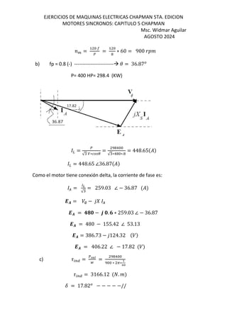 EJERCICIOS DE MAQUINAS ELECTRICAS CHAPMAN 5TA. EDICION
MOTORES SINCRONOS: CAPITULO 5 CHAPMAN
Msc. Widmar Aguilar
AGOSTO 2024
= = ∗ 60 = 900
b) fp = 0.8 (-) ------------------------ = 36.87
P= 400 HP= 298.4 (KW)
=
√ ∗
=
!
√ ∗! ∗.
= 448.65$%&
= 448.65 ∠36.87$%&
Como el motor tiene conexión delta, la corriente de fase es:
( =
)*
√
= 259.03 ∠ − 36.87 $%&
-. = /∅ − 12 (
-. = 345 − 6 5. 7 ∗ 259.03 ∠ − 36.87
-. = 480 − 155.42 ∠ 53.13
-. = 386.73 − 1124.32 $/&
-. = 406.22 ∠ − 17.82 $/&
c) 9:;< = =>?
@
=
!
∗ A∗
B
CD
9:;< = 3166.12 $E. &
F = 17.82 − − − − −//
 