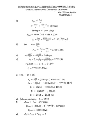 EJERCICIOS DE MAQUINAS ELECTRICAS CHAPMAN 5TA. EDICION
MOTORES SINCRONOS: CAPITULO 5 CHAPMAN
Msc. Widmar Aguilar
AGOSTO 2024
a) 9:;< = =>?
½
n= =
∗K
= 900
900 = 30 c de/M
] Œj = 400 ∗ .746 = 298.4 (KW)
9:;< = =>?
½
=
.!∗
A
= 3166.12$E. &
b) De: z = =>?
|}~
]a;l = =>?
¾
=
.!
.
= 331.56$s^&
c) n= =
∗K
= 900
d) ( = =
√
=
.TK
√ ∗ . ∗.
= 97.92$%&
Fp= 0.85 ------- = 31.79
( = 97.92∠31.79$%&
L( = /∅ − $d + 12&
L( =
√
− $0.8 + 111& ∗ 97.92∠31.79
L( = 1327.9 − 11.03 ∠ 85.84 ∗ 97.92∠ 31.79
L( = 1327.9 − 1080.06 ∠ 117.63
L( = 1828.79 − 1 956.89
L( = 2064 ∠ - 27.62 (V)
e) Del punto anterior: ( = 97.92
f) ] ;b = ]a;l − ]N eZe„M
] ;b = 331.56 − 3 ∗ 97.92 ∗ 0.8/1000
] ;b = 308.55 (KW)
g) ] + ];¿ j + ]<: À = ?
 