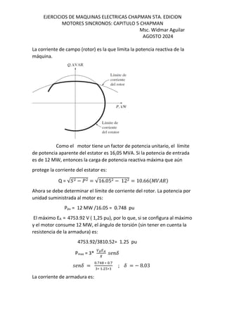 EJERCICIOS DE MAQUINAS ELECTRICAS CHAPMAN 5TA. EDICION
MOTORES SINCRONOS: CAPITULO 5 CHAPMAN
Msc. Widmar Aguilar
AGOSTO 2024
La corriente de campo (rotor) es la que limita la potencia reactiva de la
máquina.
Como el motor tiene un factor de potencia unitario, el límite
de potencia aparente del estator es 16,05 MVA. Si la potencia de entrada
es de 12 MW, entonces la carga de potencia reactiva máxima que aún
protege la corriente del estator es:
Q = √› − ] = √16.05 − 12 = 10.66$˜/%d&
Ahora se debe determinar el límite de corriente del rotor. La potencia por
unidad suministrada al motor es:
Ppu = 12 MW /16.05 = 0.748 pu
El máximo EA = 4753.92 V ( 1,25 pu), por lo que, si se configura al máximo
y el motor consume 12 MW, el ángulo de torsión (sin tener en cuenta la
resistencia de la armadura) es:
4753.92/3810.52= 1.25 pu
Pmax = 3* ∅QR
I
MN F
MN F =
.f! ∗ .f
∗ . T∗
; F = − 8.03
La corriente de armadura es:
 