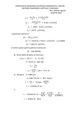 EJERCICIOS DE MAQUINAS ELECTRICAS CHAPMAN 5TA. EDICION
MOTORES SINCRONOS: CAPITULO 5 CHAPMAN
Msc. Widmar Aguilar
AGOSTO 2024
( = ∅ O QR
UI
=
O . T∠ O .
U .f
( =
O . !VU . fT
U .f
= 0.424 ∠53.9$%&
( = 1404 ∗ 0.424 ∠53.9$%&
( = 595.3 ∠53.9$%&
La potencia reactiva es:
‡ = 3/∅ ( MN
‡ = 3 ∗ 3810.52 ∗ 593.5 ∗ MN $53.9& ∗ $1/1000&
‡ = 5481.91 $s/%d&
El motor puede suplir la potencia reactiva de:
Q= 5.48 (MVAR)
d) De los datos de placa, se tiene que:
VCampo = 125 V ; IF = 5.2 (A)
P= 125*5.2 = 650 (W)
z = =>?
|}~
z =
T.KKK
K. T
∗ 100 = 97.6 %
e) De placa: n= 1200 rpm
n= 1200 *2c/60 = 40 c d„e/M
9 = =>?
;
= 15.666 ∗
! A
9 = 124666 $E. &
Â:
9 = 124666 $E. & ∗
sŠo
9.8 E
∗
2.2 mno
sŠo
∗
op
0.3048
9 = 91818. 43 lbf.ft
 