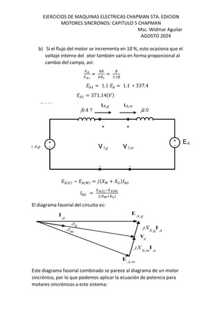EJERCICIOS DE MAQUINAS ELECTRICAS CHAPMAN 5TA. EDICION
MOTORES SINCRONOS: CAPITULO 5 CHAPMAN
Msc. Widmar Aguilar
AGOSTO 2024
b) Si el flujo del motor se incrementa en 10 %, esto ocasiona que el
voltaje interno del otor también varia en forma proporcional al
cambio del campo, así:
QR
QRB
=
Ã∅
Ã∅B
=
∅
. ∅
L( = 1.1 L( = 1.1 ∗ 337.4
L( = 371.14$/&
L($Ä& − L($³& = 1$2³ + 2Ä& (Ä
(Ä =
QR$Å&OQR$Æ&
U$IÆVIÅ&
El diagrama fasorial del circuito es:
Este diagrama fasorial combinado se parece al diagrama de un motor
sincrónico, por lo que podemos aplicar la ecuación de potencia para
motores sincrónicos a este sistema:
 