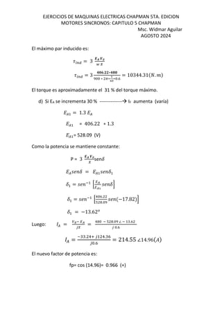 EJERCICIOS DE MAQUINAS ELECTRICAS CHAPMAN 5TA. EDICION
MOTORES SINCRONOS: CAPITULO 5 CHAPMAN
Msc. Widmar Aguilar
AGOSTO 2024
El máximo par inducido es:
9:;< = 3
-. H∅
@ I
9:;< = 3
357.JJ∗345
∗ A∗
B
CD
∗ .K
= 10344.31$E. &
El torque es aproximadamente el 31 % del torque máximo.
d) Si EA se incrementa 30 % -------------- IF aumenta (varía)
L( = 1.3 L(
L( = 406.22 ∗ 1.3
L( = 528.09 (V)
Como la potencia se mantiene constante:
P = 3
-. H∅
I
senF
L(MN F = L( MN F
F = MN O
P
QR
QRB
MN FS
F = MN O
P
! K.
T .
MN $−17.82&S
F = −13.62
Luego: ( = ∅O QR
UI
=
! O T . ∠ O .K
U .K
( =
O . !V U !. K
U .K
= 214.55 ∠14.96$%&
El nuevo factor de potencia es:
fp= cos (14.96)= 0.966 (+)
 