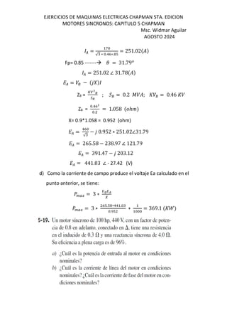 EJERCICIOS DE MAQUINAS ELECTRICAS CHAPMAN 5TA. EDICION
MOTORES SINCRONOS: CAPITULO 5 CHAPMAN
Msc. Widmar Aguilar
AGOSTO 2024
( =
f
√ ∗ .!K∗. T
= 251.02$%&
Fp= 0.85 ------- = 31.79
( = 251.02 ∠ 31.78$%&
L( = /∅ − $12&
ZB =
g X
Ì
•Ì
; ›‘ = 0.2 ˜/%; s/‘ = 0.46 s/
ZB =
.!KX
.
= 1.058 $ℎ &
X= 0.9*1.058 = 0.952 (ohm)
L( =
!K
√
− 1 0.952 ∗ 251.02∠31.79
L( = 265.58 − 238.97 ∠ 121.79
L( = 391.47 − 1 203.12
L( = 441.03 ∠ - 27.42 (V)
d) Como la corriente de campo produce el voltaje Ea calculado en el
punto anterior, se tiene:
] Œ• = 3 ∗ ∅QR
I
] Œ• = 3 ∗
KT.T ∗!! .
. T
∗ = 369.1 $s^&
 
