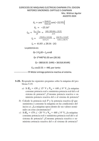 EJERCICIOS DE MAQUINAS ELECTRICAS CHAPMAN 5TA. EDICION
MOTORES SINCRONOS: CAPITULO 5 CHAPMAN
Msc. Widmar Aguilar
AGOSTO 2024
F = MN O
P
K! .T
T .K
MN $−22.55&S
F = −25.16
( = ∅ O QRB
UI
=
!! OT .K ∠O .TT
U .T
( =
O . TVU . !
. VU !
=
!!.f ∠ . f
!. ∠ T.f
( = 61.03 ∠ 28.16 $%&
La potencia es:
Q= 3 /∅ ∅ ∗ (MN ∅
Q= 3*440*61.03 sen (28.16)
Q = 38018.93 (VAR) = 38.018 (KVAR)
EA2 cos22.55 > 440, por tanto:
------------------- Motor entrega potencia reactiva al sistema.
 