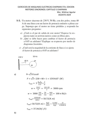 EJERCICIOS DE MAQUINAS ELECTRICAS CHAPMAN 5TA. EDICION
MOTORES SINCRONOS: CAPITULO 5 CHAPMAN
Msc. Widmar Aguilar
AGOSTO 2024
a) P= √3 /Z[M
] = √3 ∗ 230 ∗ 40 ∗ 1 = 15934.87 $^&
9:;< = 3
-. H∅
@ I
=
@
_ = =
∗T
= 3000
_ = 3000
`ab
:;
∗
A
`ab
∗
:;
K
= 100 c de/M
9:;<=
T !. f
A
= 50.72$E. &
9:;<= 50.72$E. & ∗
gh
. i
∗
. jk
gh
∗
l
. !
9:;< = 37.36$mno. op&
b)
 