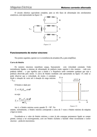 Máquinas Eléctricas Motores corrente alternada
3/9
O circuito eléctrico equivalente completo, para as três fases de alimentação dos enrolamentos
estatóricos, está representado na figura 1.8.
Funcionamento do motor síncrono
Nos pontos seguintes, ignorar-se-á a resistência da armadura (RA), para simplificar.
Curva de binário
Os motores síncronos manobram cargas, basicamente com velocidade constante. Estão
normalmente ligadas a sistemas de alimentação de potência muito superior à dos motores – rede com
potência infinita – o que significa que a tensão e a frequência serão constantes qualquer que seja a
potência absorvida pelo motor. A curva de binário resultante está apresentada na figura 1.9, onde se
pode observar que a velocidade, do motor, é constante
desde a situação de vazio até à situação de carga máxima
– Tmax
O binário é dado por:
δsintotalRi BBkT =
ou seja:
S
Afase
i
X
VV
T
sin3
ω
δ
=
isto é, o binário máximo ocorre quando δ = 90º. No
entanto, normalmente, o binário máximo corresponde a cerca de 3 vezes o binário máximo da máquina
a ligar ao motor.
Excedendo-se o valor do binário máximo, o rotor já não consegue permanecer ligado ao campo
girante, começa a ter escorregamento, com um binário oscilante e fazendo vibrar severamente o motor
síncrono – perda de sincronismo.
R
S
T
VCC
Figura 1.8
Tmax
Tn
nS n
T
perda de
sincronismo
aumento de P
Figura 1.9
 