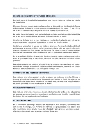 Motores Síncronos
10 / © Florencio Jesús Cembranos Nistal
FRENADO DE UN MOTOR TRIFÁSICO SÍNCRONO
Por regla general, la velocidad deseada de este tipo de motor se realiza por medio
de un reóstato.
El motor síncrono cuando alcance el par crítico se detendrá, no siendo esta la forma
más ortodoxa de hacerlo ya que produce un calentamiento del motor. El par crítico
se alcanza cuando la carga asignada al motor supera al par del motor.
La mejor forma de hacerlo es ir variando la carga hasta que la intensidad absorbida
de la red sea la menor posible, entonces desconectaremos el motor.
Otra forma de hacerlo, y la más habitual, es regulando el reóstato, con ello varia-
mos la intensidad y podemos desconectar el motor sin ningún riesgo.
Hasta hace unos años el uso de los motores síncronos fue muy limitado debido al
problema de arranque, si bien, en funcionamiento tiene más par que el asíncrono,
además, el coseno de fi es uno en los síncronos. De todas formas su uso se genera-
lizó casi exclusivamente como alternadores para la producción de corriente alterna.
En la actualidad debido a la aparición de otros tipos de motores síncronos y, sobre
todo, al gran avance de la electrónica, el motor síncrono ha tenido un nuevo resur-
gimiento.
Las aplicaciones de los motores sincrónicos en la industria, la mayoría de las veces,
resultan en ventajas económicas y operacionales considerables, debido a sus carac-
terísticas de funcionamiento. Las principales ventajas son:
CORRECCIÓN DEL FACTOR DE POTENCIA
Los motores sincrónicos pueden ayudar a reducir los costos de energía eléctrica y
mejorar el rendimiento del sistema de energía, corrigiendo el factor de potencia en
la red eléctrica donde están instalados. En pocos años, el ahorro de energía eléctri-
ca puede igualarse al valor invertido en el motor.
VELOCIDAD CONSTANTE
Los motores sincrónicos mantienen la velocidad constante tanto en las situaciones
de sobrecarga como durante momentos de oscilaciones de tensión, respetándose
los límites del conjugado máximo (pull-out).
ALTO RENDIMIENTO
En la conversión de energía eléctrica en mecánica es más eficiente, generando ma-
yor ahorro de energía. Los motores sincrónicos son proyectados para operar con
alto rendimiento en un amplio rango de velocidad y para proveer un mejor aprove-
chamiento de energía para una gran variedad de cargas.
 