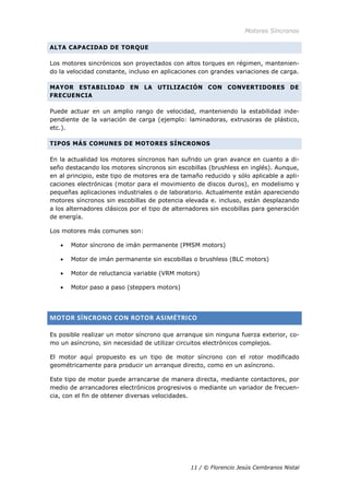 Motores Síncronos
11 / © Florencio Jesús Cembranos Nistal
ALTA CAPACIDAD DE TORQUE
Los motores sincrónicos son proyectados con altos torques en régimen, mantenien-
do la velocidad constante, incluso en aplicaciones con grandes variaciones de carga.
MAYOR ESTABILIDAD EN LA UTILIZACIÓN CON CONVERTIDORES DE
FRECUENCIA
Puede actuar en un amplio rango de velocidad, manteniendo la estabilidad inde-
pendiente de la variación de carga (ejemplo: laminadoras, extrusoras de plástico,
etc.).
TIPOS MÁS COMUNES DE MOTORES SÍNCRONOS
En la actualidad los motores síncronos han sufrido un gran avance en cuanto a di-
seño destacando los motores síncronos sin escobillas (brushless en inglés). Aunque,
en al principio, este tipo de motores era de tamaño reducido y sólo aplicable a apli-
caciones electrónicas (motor para el movimiento de discos duros), en modelismo y
pequeñas aplicaciones industriales o de laboratorio. Actualmente están apareciendo
motores síncronos sin escobillas de potencia elevada e. incluso, están desplazando
a los alternadores clásicos por el tipo de alternadores sin escobillas para generación
de energía.
Los motores más comunes son:
• Motor síncrono de imán permanente (PMSM motors)
• Motor de imán permanente sin escobillas o brushless (BLC motors)
• Motor de reluctancia variable (VRM motors)
• Motor paso a paso (steppers motors)
MOTOR SÍNCRONO CON ROTOR ASIMÉTRICO
Es posible realizar un motor síncrono que arranque sin ninguna fuerza exterior, co-
mo un asíncrono, sin necesidad de utilizar circuitos electrónicos complejos.
El motor aquí propuesto es un tipo de motor síncrono con el rotor modificado
geométricamente para producir un arranque directo, como en un asíncrono.
Este tipo de motor puede arrancarse de manera directa, mediante contactores, por
medio de arrancadores electrónicos progresivos o mediante un variador de frecuen-
cia, con el fin de obtener diversas velocidades.
 