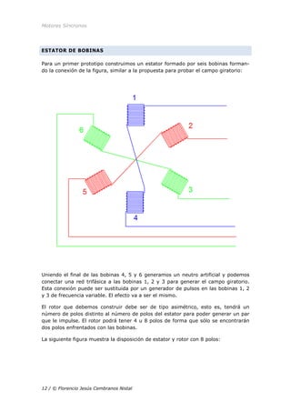 Motores Síncronos
12 / © Florencio Jesús Cembranos Nistal
ESTATOR DE BOBINAS
Para un primer prototipo construimos un estator formado por seis bobinas forman-
do la conexión de la figura, similar a la propuesta para probar el campo giratorio:
Uniendo el final de las bobinas 4, 5 y 6 generamos un neutro artificial y podemos
conectar una red trifásica a las bobinas 1, 2 y 3 para generar el campo giratorio.
Esta conexión puede ser sustituida por un generador de pulsos en las bobinas 1, 2
y 3 de frecuencia variable. El efecto va a ser el mismo.
El rotor que debemos construir debe ser de tipo asimétrico, esto es, tendrá un
número de polos distinto al número de polos del estator para poder generar un par
que le impulse. El rotor podrá tener 4 u 8 polos de forma que sólo se encontrarán
dos polos enfrentados con las bobinas.
La siguiente figura muestra la disposición de estator y rotor con 8 polos:
 