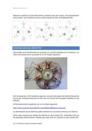 Motores Síncronos
14 / © Florencio Jesús Cembranos Nistal
Podemos modificar el rotor fácilmente y construir otro de 4 polos. El funcionamiento
sería similar, con la diferencia que a cada impulso el rotor se desplazaría 60ᵒ.
CONSTRUCCIÓN DEL PROTOTIPO
Para probar el funcionamiento se construye un sencillo prototipo con 6 bobinas y un
rotor con 8 polos como se puede ver en la imagen siguiente:
Con la ayuda de un PLC podemos generar una serie de pulsos de distinta frecuencia
con lo que conseguiremos que el rotor gire en función de los pulsos recibidos en las
bobinas.
El funcionamiento lo podemos ver en el enlace siguiente:
http://www.youtube.com/watch?v=sjLyrOEgsco&feature=youtu.be
La alimentación de las bobinas puede realizarse en corriente continua o en alterna.
Como cada impulso que reciben las bobinas el rotor avanza 30ᵒ, conectado como se
ha explicado anteriormente. Resulta que cada ciclo de 3 pulsos el rotor avanza 90ᵒ.
 