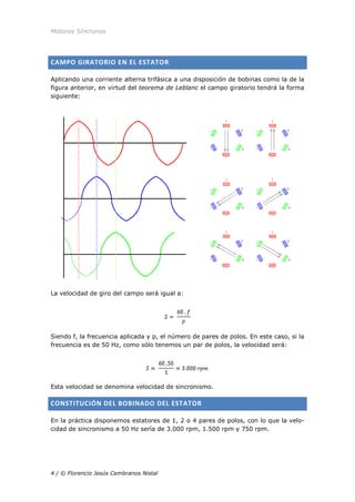 Motores Síncronos
4 / © Florencio Jesús Cembranos Nistal
CAMPO GIRATORIO EN EL ESTATOR
Aplicando una corriente alterna trifásica a una disposición de bobinas como la de la
figura anterior, en virtud del teorema de Leblanc el campo giratorio tendrá la forma
siguiente:
La velocidad de giro del campo será igual a:
Siendo f, la frecuencia aplicada y p, el número de pares de polos. En este caso, si la
frecuencia es de 50 Hz, como sólo tenemos un par de polos, la velocidad será:
Esta velocidad se denomina velocidad de sincronismo.
CONSTITUCIÓN DEL BOBINADO DEL ESTATOR
En la práctica disponemos estatores de 1, 2 o 4 pares de polos, con lo que la velo-
cidad de sincronismo a 50 Hz sería de 3.000 rpm, 1.500 rpm y 750 rpm.
 