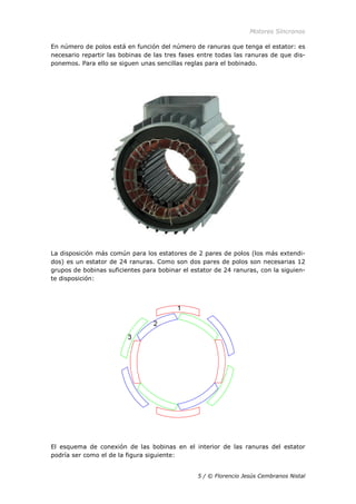 Motores Síncronos
5 / © Florencio Jesús Cembranos Nistal
En número de polos está en función del número de ranuras que tenga el estator: es
necesario repartir las bobinas de las tres fases entre todas las ranuras de que dis-
ponemos. Para ello se siguen unas sencillas reglas para el bobinado.
La disposición más común para los estatores de 2 pares de polos (los más extendi-
dos) es un estator de 24 ranuras. Como son dos pares de polos son necesarias 12
grupos de bobinas suficientes para bobinar el estator de 24 ranuras, con la siguien-
te disposición:
El esquema de conexión de las bobinas en el interior de las ranuras del estator
podría ser como el de la figura siguiente:
 