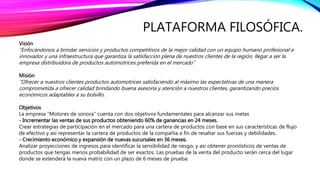 PLATAFORMA FILOSÓFICA.
Visión
“Enfocándonos a brindar servicios y productos competitivos de la mejor calidad con un equipo humano profesional e
innovador y una infraestructura que garantiza la satisfacción plena de nuestros clientes de la región, llegar a ser la
empresa distribuidora de productos automotrices preferida en el mercado”
Misión
“Ofrecer a nuestros clientes productos automotrices satisfaciendo al máximo las expectativas de una manera
comprometida a ofrecer calidad brindando buena asesoría y atención a nuestros clientes, garantizando precios
económicos adaptables a su bolsillo.
Objetivos
La empresa “Motores de sonora” cuenta con dos objetivos fundamentales para alcanzar sus metas
- Incrementar las ventas de sus productos obteniendo 60% de ganancias en 24 meses.
Crear estrategias de participación en el mercado para una cartera de productos con base en sus características de flujo
de efectivo y así representar la cartera de productos de la compañía a fin de resaltar sus fuerzas y debilidades.
- Crecimiento económico y expansión de nuevas sucursales en 36 meses.
Analizar proyecciones de ingresos para identificar la sensibilidad de riesgo, y así obtener pronósticos de ventas de
productos que tengas menos probabilidad de ser exactos. Las pruebas de la venta del producto serán cerca del lugar
donde se extenderá la nueva matriz con un plazo de 6 meses de prueba.
 