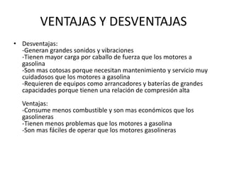 VENTAJAS Y DESVENTAJAS
• Desventajas:
-Generan grandes sonidos y vibraciones
-Tienen mayor carga por caballo de fuerza que los motores a
gasolina
-Son mas cotosas porque necesitan mantenimiento y servicio muy
cuidadosos que los motores a gasolina
-Requieren de equipos como arrancadores y baterías de grandes
capacidades porque tienen una relación de compresión alta
Ventajas:
-Consume menos combustible y son mas económicos que los
gasolineras
-Tienen menos problemas que los motores a gasolina
-Son mas fáciles de operar que los motores gasolineras
 