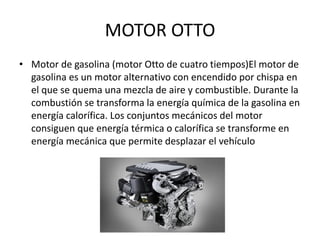 MOTOR OTTO
• Motor de gasolina (motor Otto de cuatro tiempos)El motor de
gasolina es un motor alternativo con encendido por chispa en
el que se quema una mezcla de aire y combustible. Durante la
combustión se transforma la energía química de la gasolina en
energía calorífica. Los conjuntos mecánicos del motor
consiguen que energía térmica o calorífica se transforme en
energía mecánica que permite desplazar el vehículo
 
