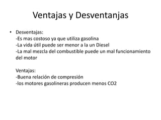 Ventajas y Desventanjas
• Desventajas:
-Es mas costoso ya que utiliza gasolina
-La vida útil puede ser menor a la un Diesel
-La mal mezcla del combustible puede un mal funcionamiento
del motor
Ventajas:
-Buena relación de compresión
-los motores gasolineras producen menos CO2
 