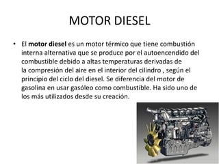 MOTOR DIESEL
• El motor diesel es un motor térmico que tiene combustión
interna alternativa que se produce por el autoencendido del
combustible debido a altas temperaturas derivadas de
la compresión del aire en el interior del cilindro , según el
principio del ciclo del diesel. Se diferencia del motor de
gasolina en usar gasóleo como combustible. Ha sido uno de
los más utilizados desde su creación.
 