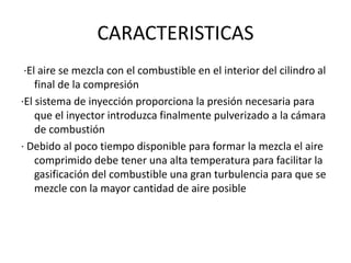 CARACTERISTICAS
·El aire se mezcla con el combustible en el interior del cilindro al
final de la compresión
·El sistema de inyección proporciona la presión necesaria para
que el inyector introduzca finalmente pulverizado a la cámara
de combustión
· Debido al poco tiempo disponible para formar la mezcla el aire
comprimido debe tener una alta temperatura para facilitar la
gasificación del combustible una gran turbulencia para que se
mezcle con la mayor cantidad de aire posible
 