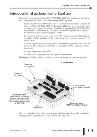 Capítulo 1: Como comenzar


Introducción al accionamiento SureStep
            Para usar el accionamiento SureStepTM STP-DRV-4035 para configurar un sistema
            de control de motor paso a paso, usted necesitará lo siguiente
                 • Fuente de poder de 12-42 Volt CC para el accionamiento del motor. La fuente de
                   poder SureStep STP-PWR-3204 de AUTOMATIONDIRECT es la mejor opción para
                   energizar el accionamiento del motor. Si decide no usar el módulo STP-PWR-3204,
                   lea por favor la sección titulada "Escojiendo una fuente de poder" en el capítulo 2
                   de este manual para ayudar a elegir una fuente.
                 • Una fuente de pulsos de pasos como control del tren de pulsos . La señal puede ser
                   drenadora (NPN), surtidora (PNP) o diferencial. Por ejemplo, nuestros PLCs
                   DirectLOGIC
                 • si su uso requiere rotación bidireccional, usted también necesitará una señal de
                   dirección. Esta señal puede también ser drenadora (NPN), surtidora (PNP) o
                   diferencial.
                 • un motor paso a paso compatible.
                 • un destornillador plano pequeño para apretar los conectores.
            El bosquejo de abajo muestra donde encontrar los puntos de conexión y ajustes.

                                                                 STP-DRV-4035
                  Conector
                  de potencia


     Conector
     del motor




                                                                                   Orificio de
                                                                                   montaje (1 de 6)


    Switches para
 seleccionar corriente,
 Resolución de pulsos
Reducción de corriente
      y Self Test                                                           Conector lógico
                                 LED                                    (STEP+/-, DIR+/-, EN+/-)
                               Power On


            Vea el capítulo 2 en este manual para detalles completos de instalación,
            configuración y cableado del accionamiento STP-DRV-4035.




2b Ed. español   03/07                                Manual del sistema SureStepTM                1–3
 