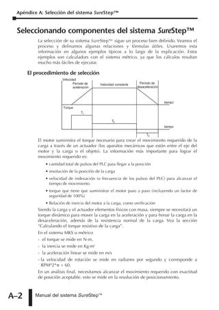 Apéndice A: Selección del sistema SureStep™


 Seleccionando componentes del sistema SureStep™
          La selección de su sistema SureStep™ sigue un proceso bien definido. Veamos el
          proceso y definamos algunas relaciones y fórmulas útiles. Usaremos esta
          información en algunos ejemplos típicos a lo largo de la explicación. Estos
          ejemplos son calculadors con el sistema métrico, ya que los cálculos resultan
          mucho más fáciles de ejecutar.

      El procedimiento de selección
                      Velocidad
                             Período de     Velocidad constante    Período de
                             aceleración                          desaceleración



                                                                                   tiempo
                       Torque
                                  T1

                                                   T2
                                                                                   tiempo

                                                                        T3
          El motor suministra el torque necesario para crear el movimiento requerido de la
          carga a través de un actuador (los aparatos mecánicos que están entre el eje del
          motor y la carga o el objeto). La información más importante para lograr el
          movimiento requerido es:
             • cantidad total de pulsos del PLC para llegar a la posición
             • resolución de la posición de la carga
             • velocidad de indexación (o frecuencia de los pulsos del PLC) para alcanzar el
               tiempo de movimiento
             • torque que tiene que suministrar el motor paso a paso (incluyendo un factor de
               seguridad de 100%)
             • Relación de inercia del motor a la carga, como verificación
          Siendo la carga y el actuador elementos físicos con masa, siempre se necesitará un
          torque dinámico para mover la carga en la aceleración y para frenar la carga en la
          desaceleración, además de la resistencia normal de la carga. Vea la sección
          “Calculando el torque resistivo de la carga”.
          En el sistema MKS o métrico
          - el torque se mide en N-m.
          - la inercia se mide en Kg-m2
          - la aceleración linear se mide en m/s
          - la velocidad de rotación se mide en radianes por segundo y corresponde a
            RPM*2* ÷ 60.
          En un análisis final, necesitamos alcanzar el movimiento requerido con exactitud
          de posición aceptable. esto se mide en la resolución de posicionamiento.



A–2      Manual del sistema SureStepTM
 