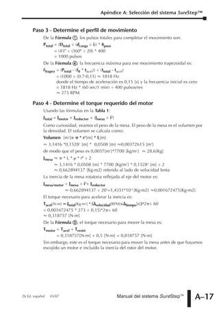 Apéndice A: Selección del sistema SureStep™


      Paso 3 - Determine el perfil de movimiento
             De la Fórmula       , los pulsos totales para completar el movimiento son:
             Ptotal = (Dtotal ÷ (dcarga ÷ i)) * paso
                    = (45º ÷ (360º ÷ 20) * 400
                    = 1000 pulsos
             De la Fórmula       , la frecuencia máxima para ese movimiento trapezoidal es:
             fTrapez = (Ptotal - (f0 * tacel)) ÷ (ttotal - tacel)
                     = (1000 ÷ (0.7-0,15) 1818 Hz
                     donde el tiempo de aceleración es 0,15 [s] y la frecuencia inicial es cero
                     = 1818 Hz * (60 sec/1 min) ÷ 400 pulsos/rev
                        273 RPM

      Paso 4 - Determine el torque requerido del motor
             Usando las fórmulas en la Tabla 1:
             Jtotal = Jmotor + Jreductor + (Jmesa ÷ i2)
             Como curiosidad, veamos el peso de la mesa. El peso de la mesa es el volumen por
             la densidad. El volumen se calcula como:
             Volumen [m3]=         * r2[m] * L[m]
                 3,1416 *0,1528 [m] * 0,0508 [m]
                                  2
                                                        0,00372615 [m3]
             de modo que el peso es 0,0037[m3]*7700 [kg/m3]          28,6[Kg]
             Jmesa         * L * * r4 ÷ 2
                         3,1416 * 0,0508 [m] * 7700 [Kg/m3] * 0,15284 [m] ÷ 2
                         0,662894137 [Kg-m2] referido al lado de velocidad lenta
             La inercia de la mesa rotatoria reflejada al eje del motor es:
             Jmesa/motor = Jmesa ÷ i2+ Jreductor
                            0,662894137 ÷ 202+1,4351*10-4 [Kg-m2]         0,001672475[Kg-m2]
             El torque necesario para acelerar la inercia es:
             Tacel[N-m] Jtotal[Kg-m2] * ( velocidad[RPM]÷ tiempo[s])*2 ÷ 60
             = 0,001672475 * 273 ÷ 0,15)*2 ÷ 60
                0,318757 [N-m]
             De la Fórmula       , el torque necesario para mover la mesa es:
             Tmotor = Tacel + Tresist
                    = 0,318757[N-m] + 0,5 [N-m] = 0,818757 [N-m]
             Sin embargo, este es el torque necesario para mover la mesa antes de que hayamos
             escojido un motor e incluído la inercia del rotor del motor.




2b Ed. español   03/07                                 Manual del sistema SureStepTM          A–17
 