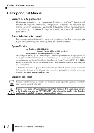Capítulo 1: Como comenzar


 Descripción del Manual
      Sumario de esta publicación
          Gracias por seleccionar los componentes del sistema SureStepTM. Este manual
          describe la selección, instalación, configuración, y métodos de operación del
          sistema SureStepTM, y esperamos que nuestra dedicación a un buen funcionamiento,
          a la calidad y a la economía haga su proyecto de control de movimiento
          satisfactorio.

      Quién debe leer este manual
          Este manual contiene información importante para los que instalen, mantengan, y/o
          hagan funcionar qualquiera de los aparatos del sistema SureStepTM.

      Apoyo Técnico
                     Por Teléfono: 770-844-4200
                                    (Lunes a Viernes, 9:00 a.m.-6:00 p.m. E.T.)
                     En Internet: www.automationdirect.com
          Nuestro grupo de apoyo técnico trabajará con usted para contestar sus preguntas. Si
          no puede encontrar la solución para su aplicación, o si por cualquier otra razón usted
          necesita ayuda técnica adicional, por favor llame a Apoyo Técnico al 770-844-4200.
          Estamos disponibles los días de semana de 9:00 a.m. hasta las 6:00 p.m. Hora del Este
          de Estados Unidos.
          Además le invitamos a que visite nuestro sitio en Internet, donde puede encontrar
          información técnica y no técnica sobre nuestros productos y nuestra empresa.
          Visítenos en www.atomationdirect.com.

      Símbolos especiales

          Cuando vea el icono de la "libreta" en el margen de la izquierda, el párrafo en el lado
          derecho será una nota especial.

          Cuando vea el icono del "punto de exclamación" en el margen de la izquierda, el párrafo
          a la derecha será uno de ADVERTENCIA. Esta información puede evitar heridas,
          pérdidas de propiedad, o (en casos extremos) hasta muerte.




1–2      Manual del sistema SureStepTM
 
