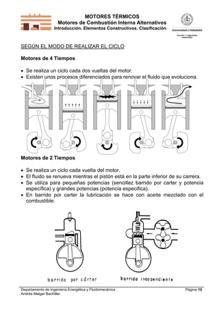 MOTORES TÉRMICOS
Motores de Combustión Interna Alternativos
Introducción. Elementos Constructivos. Clasificación
Departamento de Ingeniería Energética y Fluidomecánica
Andrés Melgar Bachiller
Página 10
SEGÚN EL MODO DE REALIZAR EL CICLO
Motores de 4 Tiempos
 Se realiza un ciclo cada dos vueltas del motor.
 Existen unos procesos diferenciados para renovar el fluido que evoluciona.
Motores de 2 Tiempos
 Se realiza un ciclo cada vuelta del motor.
 El fluido se renueva mientras el pistón está en la parte inferior de su carrera.
 Se utiliza para pequeñas potencias (sencillez barrido por carter y potencia
específica) y grandes potencias (potencia especifica).
 En barrido por carter la lubricación se hace con aceite mezclado con el
combustible.
 