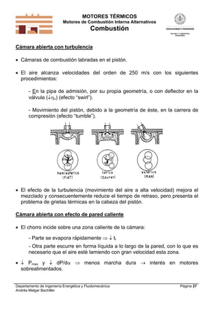 MOTORES TÉRMICOS
Motores de Combustión Interna Alternativos
Combustión
Departamento de Ingeniería Energética y Fluidomecánica
Andrés Melgar Bachiller
Página 27
Cámara abierta con turbulencia
 Cámaras de combustión labradas en el pistón.
 El aire alcanza velocidades del orden de 250 m/s con los siguientes
procedimientos:
- En la pipa de admisión, por su propia geometría, o con deflector en la
válvula (v) (efecto “swirl”).
- Movimiento del pistón, debido a la geometría de éste, en la carrera de
compresión (efecto “tumble”).
 El efecto de la turbulencia (movimiento del aire a alta velocidad) mejora el
mezclado y consecuentemente reduce el tiempo de retraso, pero presenta el
problema de grietas térmicas en la cabeza del pistón.
Cámara abierta con efecto de pared caliente
 El chorro incide sobre una zona caliente de la cámara:
- Parte se evapora rápidamente   tr
- Otra parte escurre en forma líquida a lo largo de la pared, con lo que es
necesario que el aire esté lamiendo con gran velocidad esta zona.
  Pmax y  dP/d  menos marcha dura  interés en motores
sobrealimentados.
 