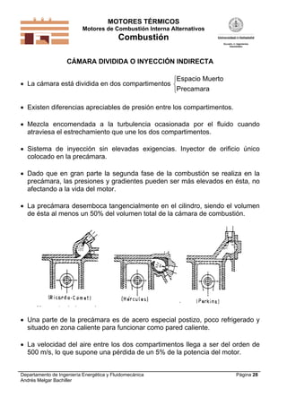 MOTORES TÉRMICOS
Motores de Combustión Interna Alternativos
Combustión
Departamento de Ingeniería Energética y Fluidomecánica
Andrés Melgar Bachiller
Página 28
CÁMARA DIVIDIDA O INYECCIÓN INDIRECTA
 La cámara está dividida en dos compartimentos
Espacio Muerto
Precamara



 Existen diferencias apreciables de presión entre los compartimentos.
 Mezcla encomendada a la turbulencia ocasionada por el fluido cuando
atraviesa el estrechamiento que une los dos compartimentos.
 Sistema de inyección sin elevadas exigencias. Inyector de orificio único
colocado en la precámara.
 Dado que en gran parte la segunda fase de la combustión se realiza en la
precámara, las presiones y gradientes pueden ser más elevados en ésta, no
afectando a la vida del motor.
 La precámara desemboca tangencialmente en el cilindro, siendo el volumen
de ésta al menos un 50% del volumen total de la cámara de combustión.
 Una parte de la precámara es de acero especial postizo, poco refrigerado y
situado en zona caliente para funcionar como pared caliente.
 La velocidad del aire entre los dos compartimentos llega a ser del orden de
500 m/s, lo que supone una pérdida de un 5% de la potencia del motor.
 