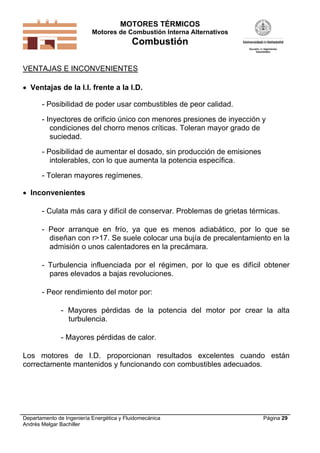 MOTORES TÉRMICOS
Motores de Combustión Interna Alternativos
Combustión
Departamento de Ingeniería Energética y Fluidomecánica
Andrés Melgar Bachiller
Página 29
VENTAJAS E INCONVENIENTES
 Ventajas de la I.I. frente a la I.D.
- Posibilidad de poder usar combustibles de peor calidad.
- Inyectores de orificio único con menores presiones de inyección y
condiciones del chorro menos críticas. Toleran mayor grado de
suciedad.
- Posibilidad de aumentar el dosado, sin producción de emisiones
intolerables, con lo que aumenta la potencia específica.
- Toleran mayores regímenes.
 Inconvenientes
- Culata más cara y difícil de conservar. Problemas de grietas térmicas.
- Peor arranque en frío, ya que es menos adiabático, por lo que se
diseñan con r>17. Se suele colocar una bujía de precalentamiento en la
admisión o unos calentadores en la precámara.
- Turbulencia influenciada por el régimen, por lo que es difícil obtener
pares elevados a bajas revoluciones.
- Peor rendimiento del motor por:
- Mayores pérdidas de la potencia del motor por crear la alta
turbulencia.
- Mayores pérdidas de calor.
Los motores de I.D. proporcionan resultados excelentes cuando están
correctamente mantenidos y funcionando con combustibles adecuados.
 