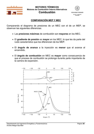 MOTORES TÉRMICOS
Motores de Combustión Interna Alternativos
Combustión
Departamento de Ingeniería Energética y Fluidomecánica
Andrés Melgar Bachiller
Página 30
COMPARACIÓN MEP Y MEC
Comparando el diagrama de presiones de un MEC con el de un MEP, se
observan las siguientes diferencias:
 Las presiones máximas de combustión son mayores en los MEC.
 El gradiente de presión es mayor en los MEC, lo que les da parte del
ruido característico que los diferencian de los MEP.
 El ángulo de avance a la inyección es menor que el avance al
encendido.
 El ángulo de combustión en MEC es mayor como consecuencia de
que el proceso de combustión se prolonga durante parte importante de
la carrera de expansión.
 