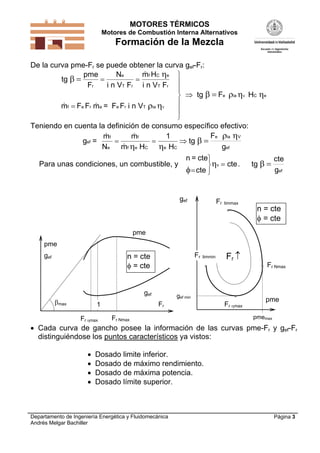MOTORES TÉRMICOS
Motores de Combustión Interna Alternativos
Formación de la Mezcla
Departamento de Ingeniería Energética y Fluidomecánica
Andrés Melgar Bachiller
Página 3
De la curva pme-Fr se puede obtener la curva gef-Fr:
tg
F
H
F
F m = F F i n V
tg F H
T r
C
T r
r a r T
e C


 
   


 









pme
F
N
i n V
m
i n V
m F
r
e f e
f e e ia
ia e
V
V

 
Teniendo en cuenta la definición de consumo específico efectivo:
g =
m
N
m
m H H
tg
F
ef
f
e
f
f C C
e 

   
 

 
e e
ia V
efg
1
Para unas condiciones, un combustible, y
n = cte







cte
ctev . tg
cte
 
gef
max 1
Fr Nmax
Fr
pme
n = cte
 = cte
Fr max
gef
pme
gef
n = cte
 = cte
gef Fr limmax
Fr 
Fr Nmax
Fr max
Fr limmin
pme
pmemax
gef min
 Cada curva de gancho posee la información de las curvas pme-Fr y gef-Fr
distinguiéndose los puntos característicos ya vistos:
 Dosado limite inferior.
 Dosado de máximo rendimiento.
 Dosado de máxima potencia.
 Dosado límite superior.
 