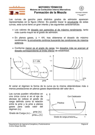 MOTORES TÉRMICOS
Motores de Combustión Interna Alternativos
Formación de la Mezcla
Departamento de Ingeniería Energética y Fluidomecánica
Andrés Melgar Bachiller
Página 4
Las curvas de gancho para distintos grados de admisión aparecen
representadas en la figura inferior. Es posible trazar la envolvente de estas
curvas, esta curva tiene un gran interés y las siguientes características:
 Los valores de dosado son parecidos al de máximo rendimiento, tanto
más cuanto mayor es el grado de admisión.
 En plenos gases,  = 4/4, tras obtenerse el dosado de máximo
rendimiento, la envolvente continúa buscando las condiciones de máxima
potencia.
 Conforme menor es el grado de carga, los dosados más se acercan al
dosado correspondiente al límite inferior de estabilidad.
n = cte
gef
pme
 = 4 / 4 = 3 / 4
 = 2 / 4
 = 1 / 4
Fr
pme
0.9
1.1
pmemax
1
n1 n2 n3 n4
Al variar el régimen la forma de la curva es la misma obteniéndose más o
menos prestaciones en plenos gases dependiendo del valor de n.
Las curvas pueden refundirse en
una única curva si en el eje de
abcisas se coloca el grado de
carga definido como la relación
entre la pme y la pme a plenos
gases para cada valor del
régimen (ni):
Grado de C a n
pme n
pme n
i
i
max i
arg ( )
( )
( )

Fr
1
1Grado de carga pme/pmemax
Práctica
1.2
Con Catalizador
 