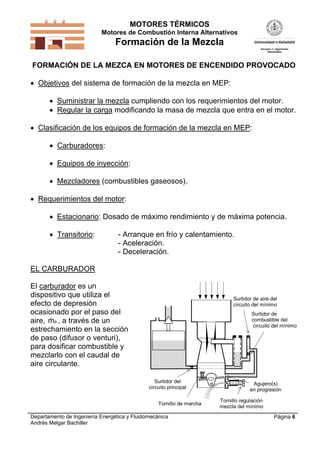 MOTORES TÉRMICOS
Motores de Combustión Interna Alternativos
Formación de la Mezcla
Departamento de Ingeniería Energética y Fluidomecánica
Andrés Melgar Bachiller
Página 6
FORMACIÓN DE LA MEZCA EN MOTORES DE ENCENDIDO PROVOCADO
 Objetivos del sistema de formación de la mezcla en MEP:
 Suministrar la mezcla cumpliendo con los requerimientos del motor.
 Regular la carga modificando la masa de mezcla que entra en el motor.
 Clasificación de los equipos de formación de la mezcla en MEP:
 Carburadores:
 Equipos de inyección:
 Mezcladores (combustibles gaseosos).
 Requerimientos del motor:
 Estacionario: Dosado de máximo rendimiento y de máxima potencia.
 Transitorio: - Arranque en frío y calentamiento.
- Aceleración.
- Deceleración.
EL CARBURADOR
El carburador es un
dispositivo que utiliza el
efecto de depresión
ocasionado por el paso del
aire, ma , a través de un
estrechamiento en la sección
de paso (difusor o venturi),
para dosificar combustible y
mezclarlo con el caudal de
aire circulante.
Surtidor de aire del
circuito del mínimo
Surtidor de
combustible del
circuito del mínimo
Surtidor del
circuito principal
Tornillo regulación
mezcla del mínimo
Tornillo de marcha
Agujero(s)
en progresión
 