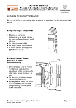 MOTORES TÉRMICOS
Motores de Combustión Interna Alternativos
Introducción. Elementos Constructivos. Clasificación
Departamento de Ingeniería Energética y Fluidomecánica
Andrés Melgar Bachiller
Página 11
SEGÚN EL TIPO DE REFRIGERACIÓN
La refrigeración es necesaria para acotar la temperatura de ciertas partes del
motor.
Refrigeración por aire (directa)
 El calor se transmite
directamente al aire a través
de unas aletas colocadas en el
cilindro.
 Es más barato y fiable.
 Es más ruidoso y voluminoso.
 A veces se usa una soplante
para mover al aire.
Refrigeración por líquido
(indirecta si se usa
intercambiador)
 El motor cede calor al medio
refrigerante (casi siempre
agua) que actúa como agente
intermedio entre el motor y el
aire.
 Se necesita una bomba para
mover el refrigerante.
 El refrigerante suele ser agua
con alcoholes para evitar la
congelación y aditivos para
evitar corrosión.
 