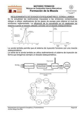 MOTORES TÉRMICOS
Motores de Combustión Interna Alternativos
Formación de la Mezcla
Departamento de Ingeniería Energética y Fluidomecánica
Andrés Melgar Bachiller
Página 9
REQUERIMIENTO DE DOSADO ESTEQUIOMÉTRICO. SONDA LAMBDA
En la actualidad las restricciones impuestas a las emisiones contaminantes
obligan a utilizar catalizadores de los gases de escape para obtener el nivel de
emisiones reglamentado. La eficiencia de la conversión en el catalizador es
máxima cuando el dosado utilizado coincide con el dosado estequiométrico.
13 14 1615
20
100
80
60
40
Dosado
Eficiencia de la
Conversión en el
Catalizador (%)
Ventana de
Máxima Eficiencia
NOx
CO
HC
Tensión
de salida
Dosado
800 mV
50 mV
Mezcla
pobre
Mezcla
rica
La sonda lambda permite que el sistema de inyección funcione con una mezcla
estequiométrica.
La señal de la sonda lambda se utiliza realimentando el sistema de inyección de
forma que tengamos siempre un dosado estequiométrico.
CALCULADOR MOTOR
Ti Sonda
lambda
Gases de
escape
Corrección de la sonda
lambda
Flujo de aire
Sondas SISTEMA DE
INYECCIÓN
Flujo de combustible
Tiempo
Riqueza Riqueza
Estequiométrica
Sonda
Lambda
800 mV
Sonda
Lambda
50 mV
Mezcla Rica
Aumento
Gasolina
Inyectada
Aumento de
Ti
Poco
oxígeno en
escape
Reducción
Gasolina
inyectada
Mezcla
Pobre
Mucho
oxígeno en
escape
Disminución
de Ti
 